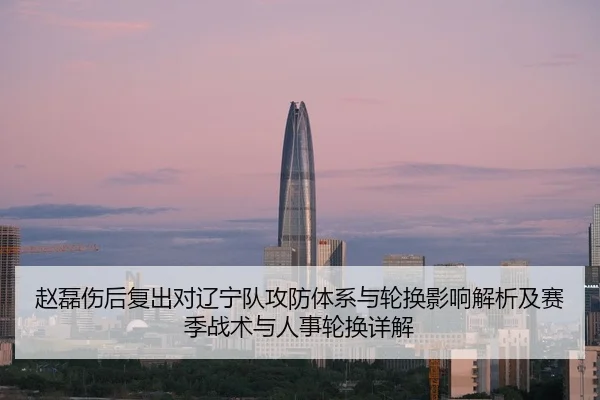 赵磊伤后复出对辽宁队攻防体系与轮换影响解析及赛季战术与人事轮换详解
